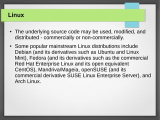 Linux
●

●

The underlying source code may be used, modified, and
distributed - commercially or non-commercially.
Some popular mainstream Linux distributions include
Debian (and its derivatives such as Ubuntu and Linux
Mint), Fedora (and its derivatives such as the commercial
Red Hat Enterprise Linux and its open equivalent
CentOS), Mandriva/Mageia, openSUSE (and its
commercial derivative SUSE Linux Enterprise Server), and
Arch Linux.

 