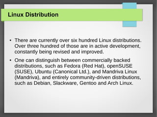 Linux Distribution

●

●

There are currently over six hundred Linux distributions.
Over three hundred of those are in active development,
constantly being revised and improved.
One can distinguish between commercially backed
distributions, such as Fedora (Red Hat), openSUSE
(SUSE), Ubuntu (Canonical Ltd.), and Mandriva Linux
(Mandriva), and entirely community-driven distributions,
such as Debian, Slackware, Gentoo and Arch Linux.

 
