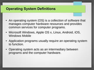 Operating System Definitions

●

●

●

●

An operating system (OS) is a collection of software that
manages computer hardware resources and provides
common services for computer programs.
Microsoft Windows, Apple OS x, Linux, Android, iOS,
Windows Mobile
Application programs usually require an operating system
to function.
Operating system acts as an intermediary between
programs and the computer hardware.

 