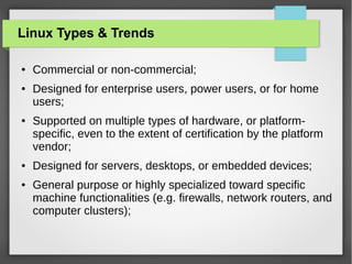 Linux Types & Trends
●

●

●

●

●

Commercial or non-commercial;
Designed for enterprise users, power users, or for home
users;
Supported on multiple types of hardware, or platformspecific, even to the extent of certification by the platform
vendor;
Designed for servers, desktops, or embedded devices;
General purpose or highly specialized toward specific
machine functionalities (e.g. firewalls, network routers, and
computer clusters);

 