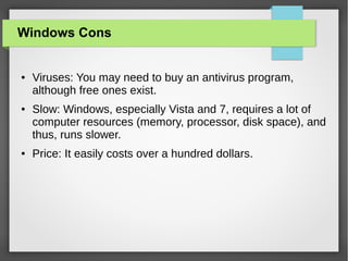 Windows Cons

●

●

●

Viruses: You may need to buy an antivirus program,
although free ones exist.
Slow: Windows, especially Vista and 7, requires a lot of
computer resources (memory, processor, disk space), and
thus, runs slower.
Price: It easily costs over a hundred dollars.

 