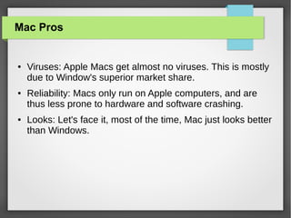 Mac Pros

●

●

●

Viruses: Apple Macs get almost no viruses. This is mostly
due to Window's superior market share.
Reliability: Macs only run on Apple computers, and are
thus less prone to hardware and software crashing.
Looks: Let's face it, most of the time, Mac just looks better
than Windows.

 