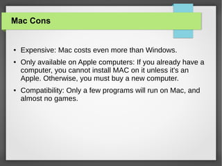 Mac Cons

●

●

●

Expensive: Mac costs even more than Windows.
Only available on Apple computers: If you already have a
computer, you cannot install MAC on it unless it's an
Apple. Otherwise, you must buy a new computer.
Compatibility: Only a few programs will run on Mac, and
almost no games.

 