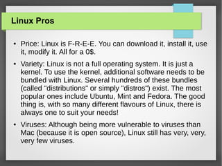 Linux Pros
●

●

●

Price: Linux is F-R-E-E. You can download it, install it, use
it, modify it. All for a 0$.
Variety: Linux is not a full operating system. It is just a
kernel. To use the kernel, additional software needs to be
bundled with Linux. Several hundreds of these bundles
(called "distributions" or simply "distros") exist. The most
popular ones include Ubuntu, Mint and Fedora. The good
thing is, with so many different flavours of Linux, there is
always one to suit your needs!
Viruses: Although being more vulnerable to viruses than
Mac (because it is open source), Linux still has very, very,
very few viruses.

 