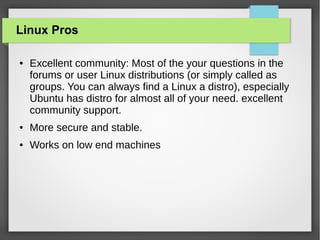 Linux Pros
●

Excellent community: Most of the your questions in the
forums or user Linux distributions (or simply called as
groups. You can always find a Linux a distro), especially
Ubuntu has distro for almost all of your need. excellent
community support.

●

More secure and stable.

●

Works on low end machines

 