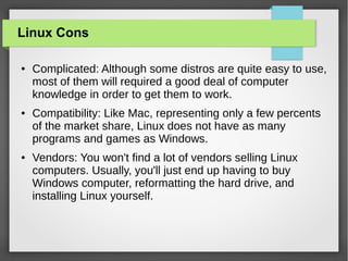Linux Cons
●

●

●

Complicated: Although some distros are quite easy to use,
most of them will required a good deal of computer
knowledge in order to get them to work.
Compatibility: Like Mac, representing only a few percents
of the market share, Linux does not have as many
programs and games as Windows.
Vendors: You won't find a lot of vendors selling Linux
computers. Usually, you'll just end up having to buy
Windows computer, reformatting the hard drive, and
installing Linux yourself.

 