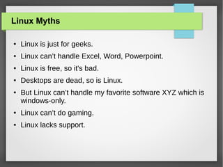 Linux Myths
●

Linux is just for geeks.

●

Linux can’t handle Excel, Word, Powerpoint.

●

Linux is free, so it's bad.

●

Desktops are dead, so is Linux.

●

But Linux can’t handle my favorite software XYZ which is
windows-only.

●

Linux can’t do gaming.

●

Linux lacks support.

 