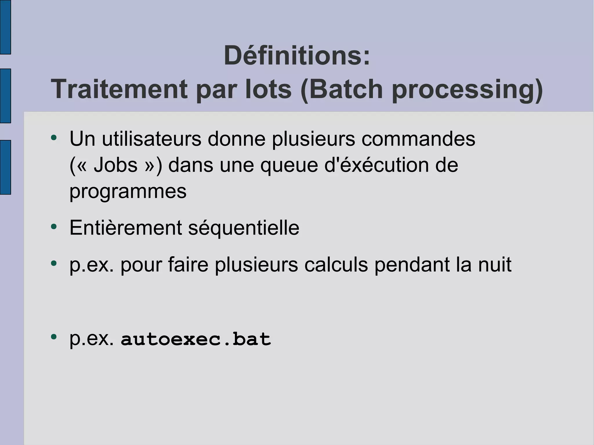 Définitions:
Traitement par lots (Batch processing)
●

Un utilisateurs donne plusieurs commandes
(« Jobs ») dans une queue d'éxécution de
programmes

●

Entièrement séquentielle

●

p.ex. pour faire plusieurs calculs pendant la nuit

●

p.ex. autoexec.bat

 