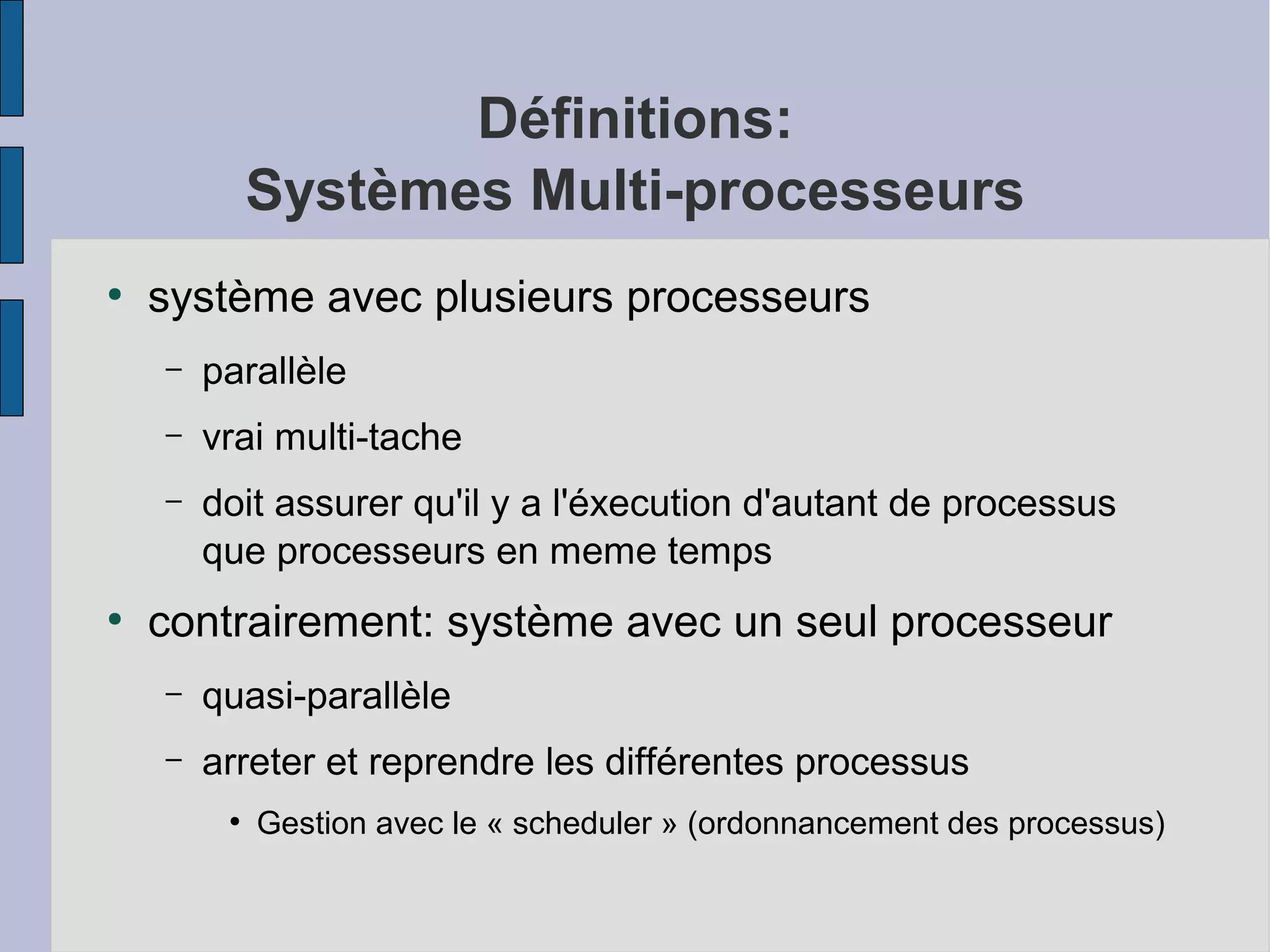Définitions:
Systèmes Multi-processeurs
●

système avec plusieurs processeurs
–
–

vrai multi-tache

–

●

parallèle
doit assurer qu'il y a l'éxecution d'autant de processus
que processeurs en meme temps

contrairement: système avec un seul processeur
–

quasi-parallèle

–

arreter et reprendre les différentes processus
●

Gestion avec le « scheduler » (ordonnancement des processus)

 