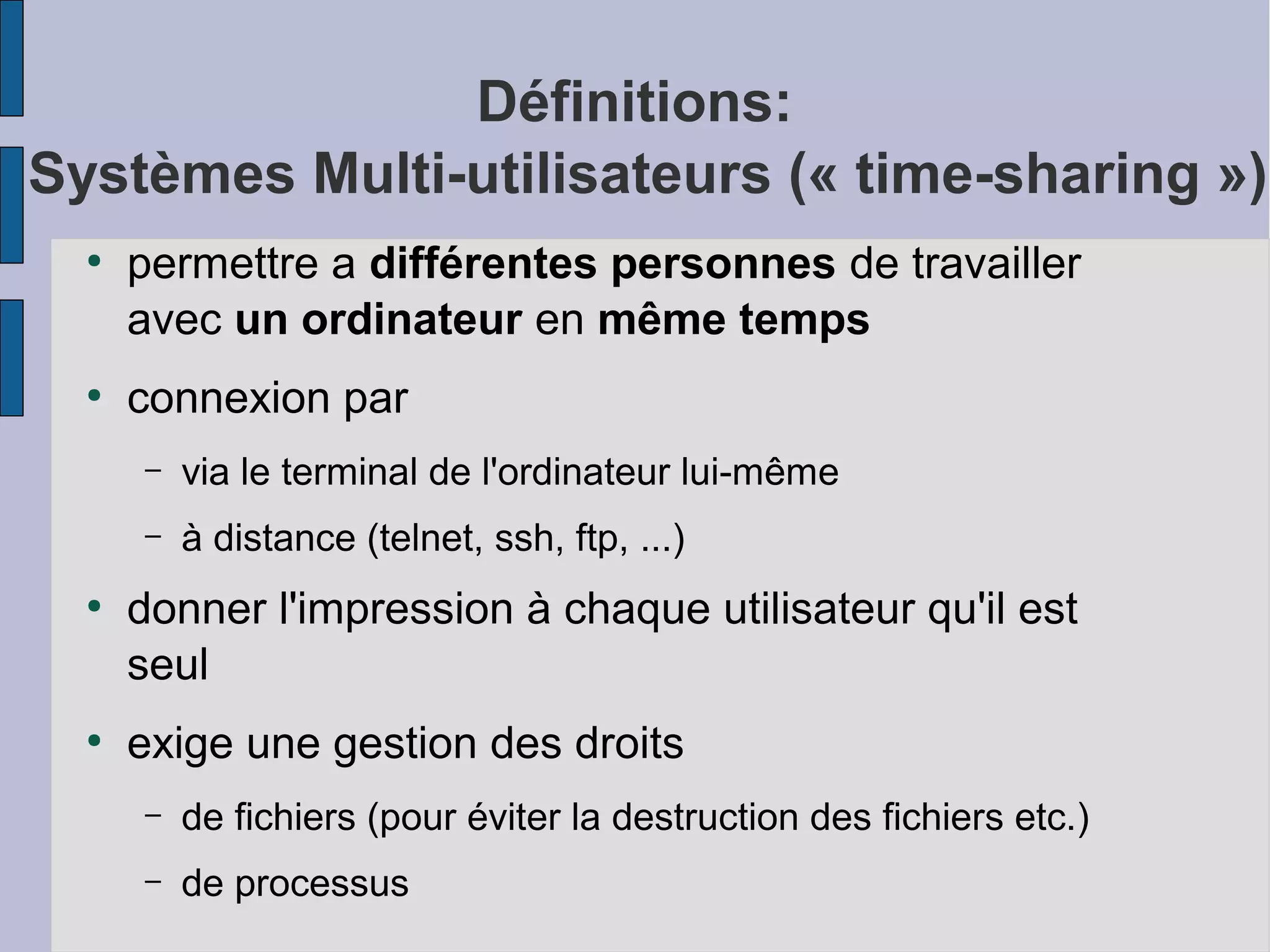 Définitions:
Systèmes Multi-utilisateurs (« time-sharing »)
●

●

permettre a différentes personnes de travailler
avec un ordinateur en même temps
connexion par
–
–

●

●

via le terminal de l'ordinateur lui-même
à distance (telnet, ssh, ftp, ...)

donner l'impression à chaque utilisateur qu'il est
seul
exige une gestion des droits
–

de fichiers (pour éviter la destruction des fichiers etc.)

–

de processus

 