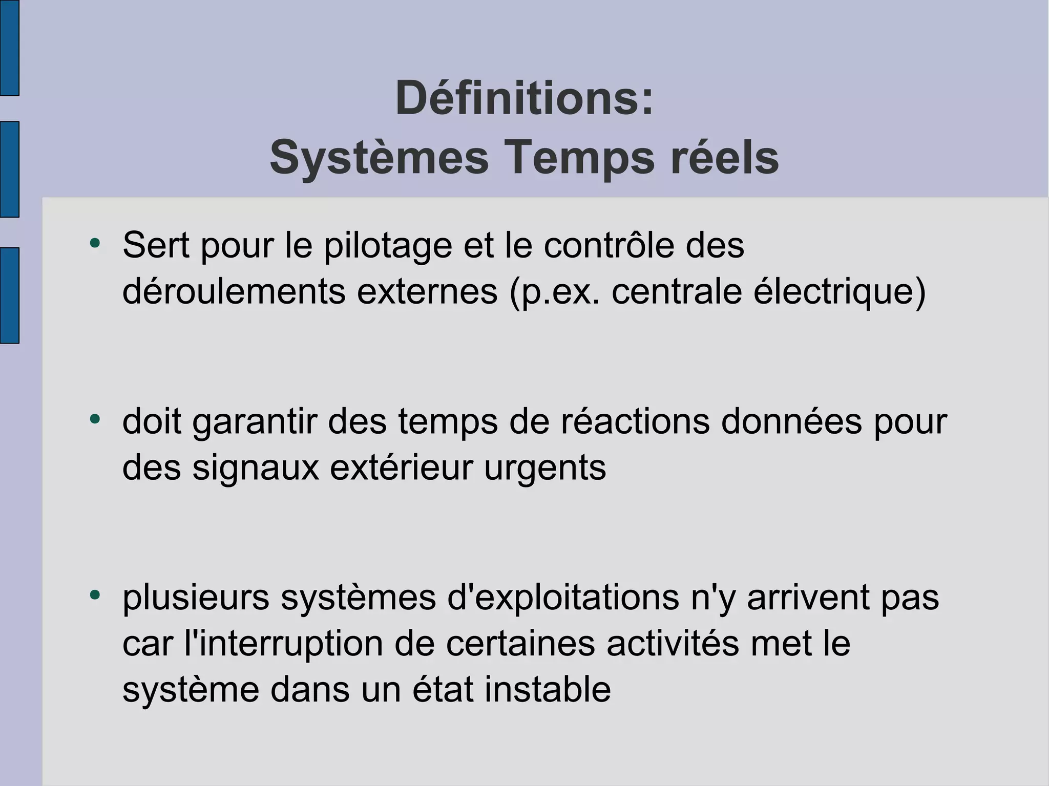 Définitions:
Systèmes Temps réels
●

●

●

Sert pour le pilotage et le contrôle des
déroulements externes (p.ex. centrale électrique)
doit garantir des temps de réactions données pour
des signaux extérieur urgents
plusieurs systèmes d'exploitations n'y arrivent pas
car l'interruption de certaines activités met le
système dans un état instable

 
