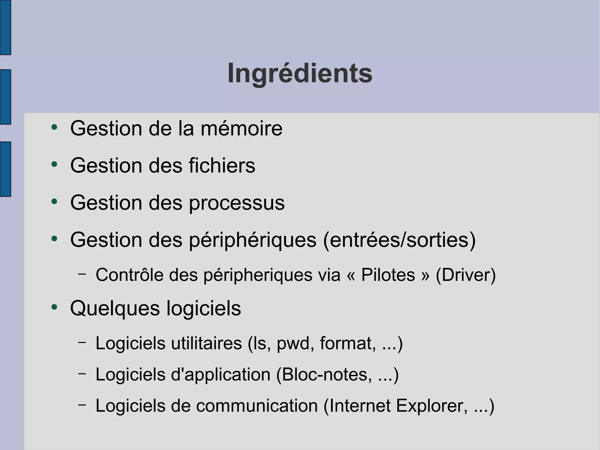 Ingrédients
●

Gestion de la mémoire

●

Gestion des fichiers

●

Gestion des processus

●

Gestion des périphériques (entrées/sorties)
–

●

Contrôle des péripheriques via « Pilotes » (Driver)

Quelques logiciels
–

Logiciels utilitaires (ls, pwd, format, ...)

–

Logiciels d'application (Bloc-notes, ...)

–

Logiciels de communication (Internet Explorer, ...)

 