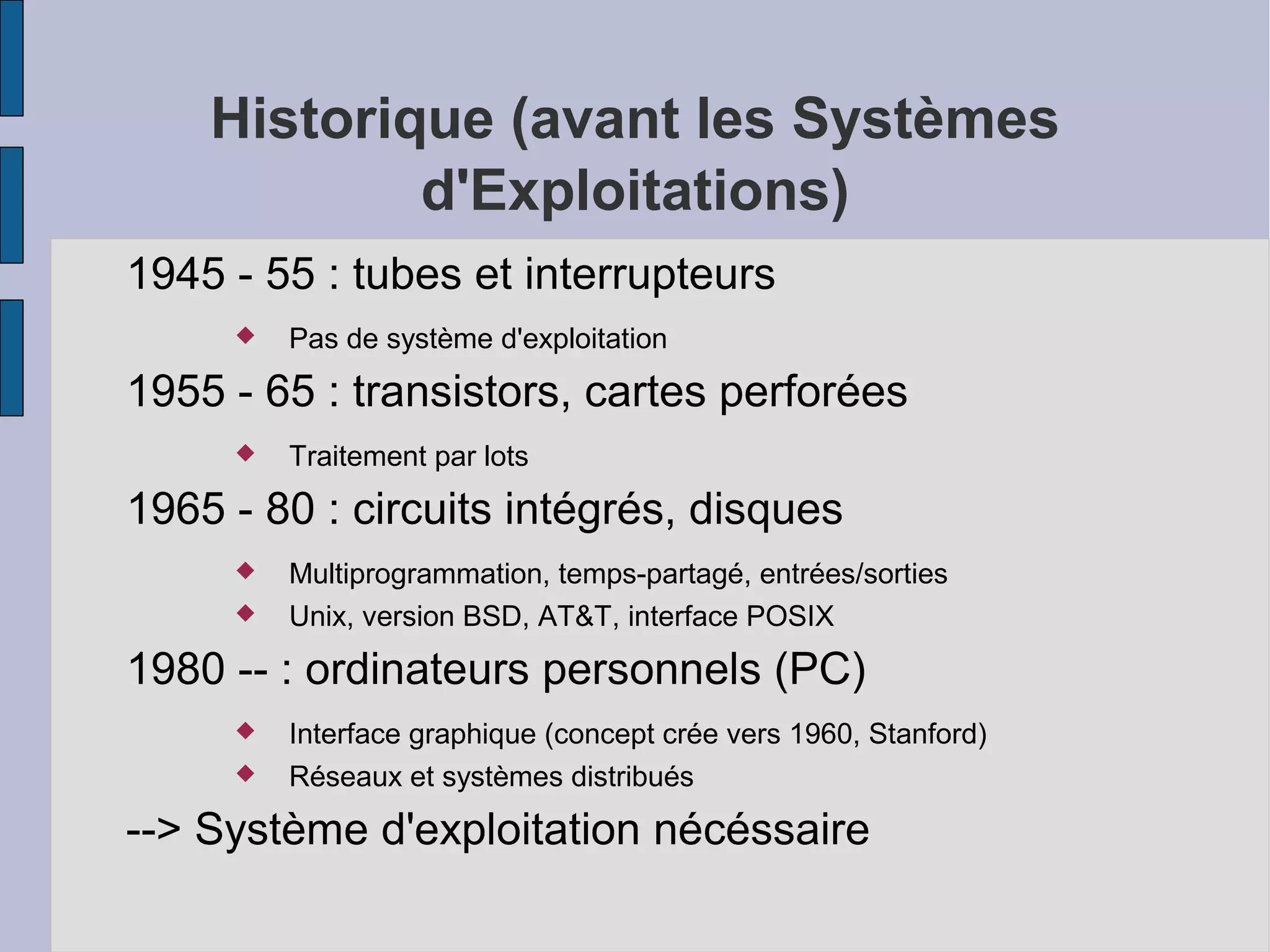 Historique (avant les Systèmes
d'Exploitations)
1945 - 55 : tubes et interrupteurs


Pas de système d'exploitation

1955 - 65 : transistors, cartes perforées


Traitement par lots

1965 - 80 : circuits intégrés, disques



Multiprogrammation, temps-partagé, entrées/sorties
Unix, version BSD, AT&T, interface POSIX

1980 -- : ordinateurs personnels (PC)



Interface graphique (concept crée vers 1960, Stanford)
Réseaux et systèmes distribués

--> Système d'exploitation nécéssaire

 