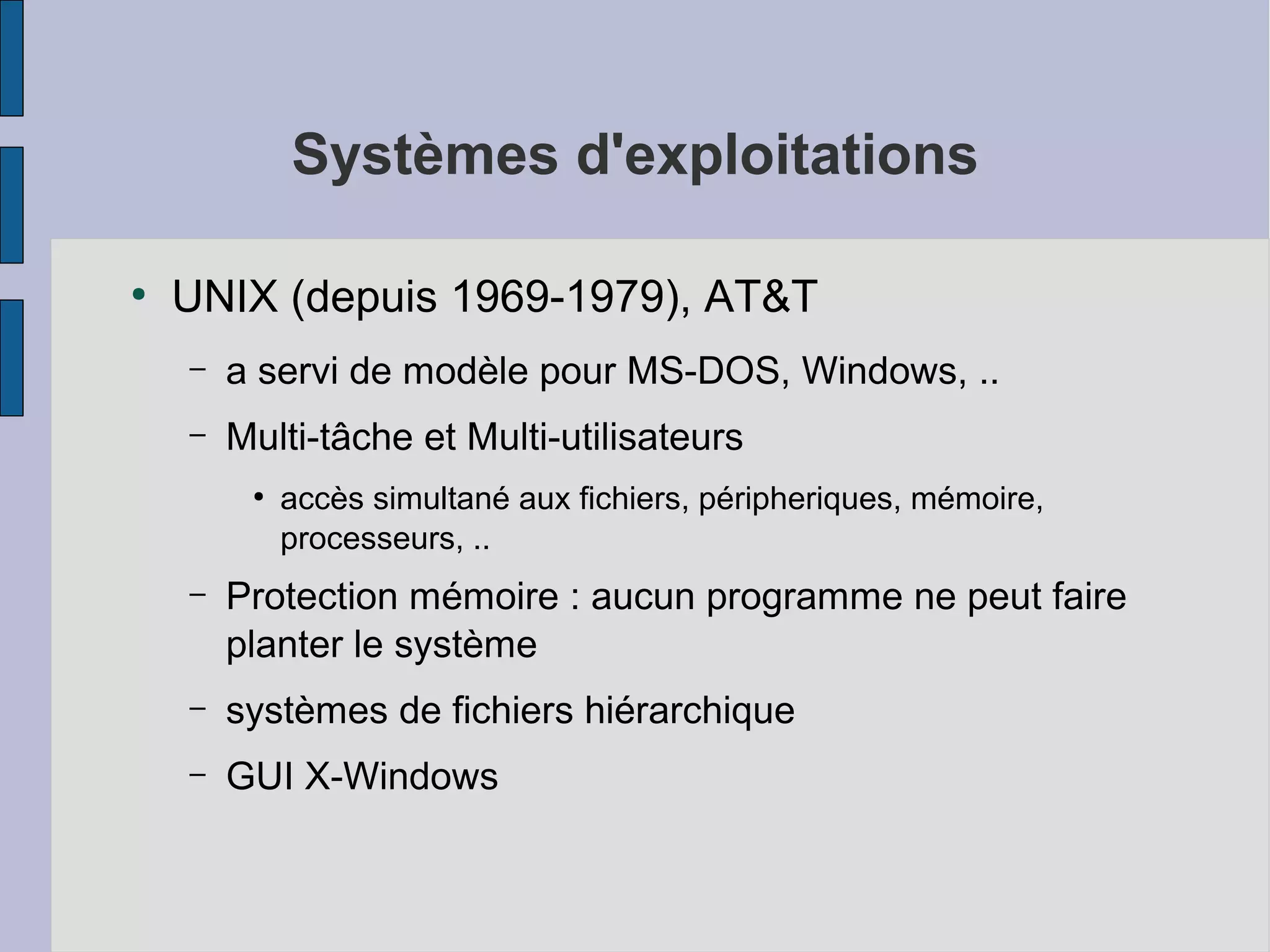 Systèmes d'exploitations
●

UNIX (depuis 1969-1979), AT&T
–

a servi de modèle pour MS-DOS, Windows, ..

–

Multi-tâche et Multi-utilisateurs
●

accès simultané aux fichiers, péripheriques, mémoire,
processeurs, ..

–

Protection mémoire : aucun programme ne peut faire
planter le système

–

systèmes de fichiers hiérarchique

–

GUI X-Windows

 