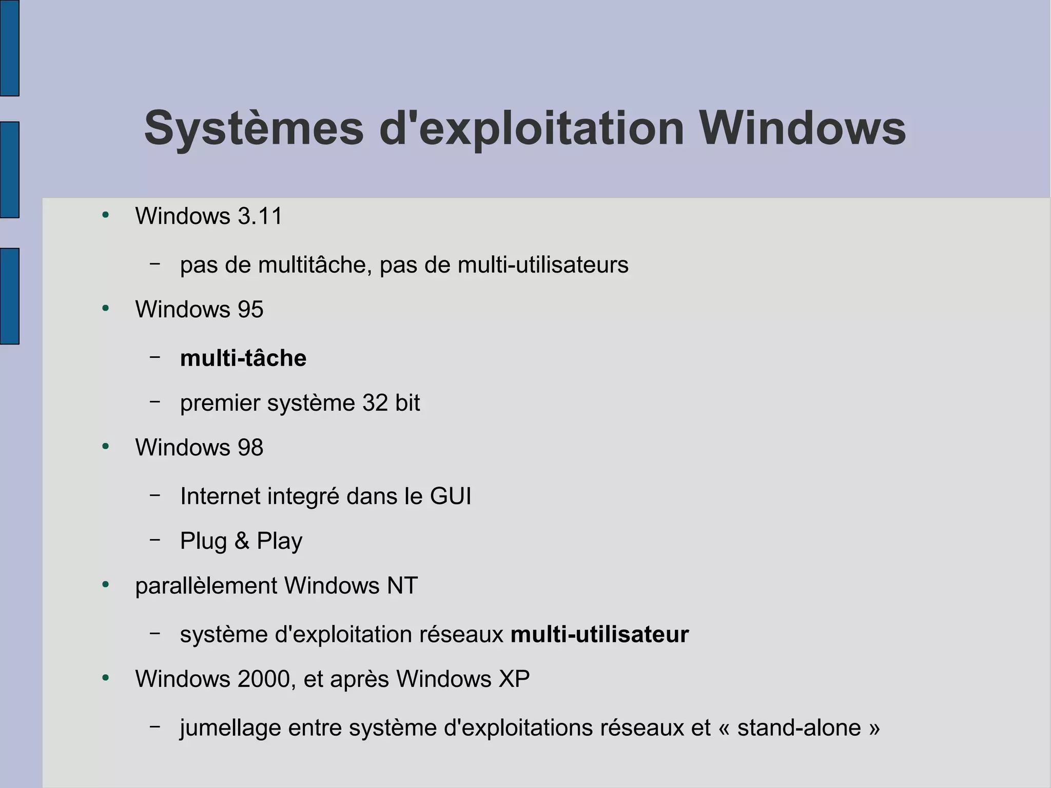 Systèmes d'exploitation Windows
●

Windows 3.11
–

●

pas de multitâche, pas de multi-utilisateurs

Windows 95
–
–

●

multi-tâche
premier système 32 bit

Windows 98
–
–

●

Internet integré dans le GUI
Plug & Play

parallèlement Windows NT
–

●

système d'exploitation réseaux multi-utilisateur

Windows 2000, et après Windows XP
–

jumellage entre système d'exploitations réseaux et « stand-alone »

 