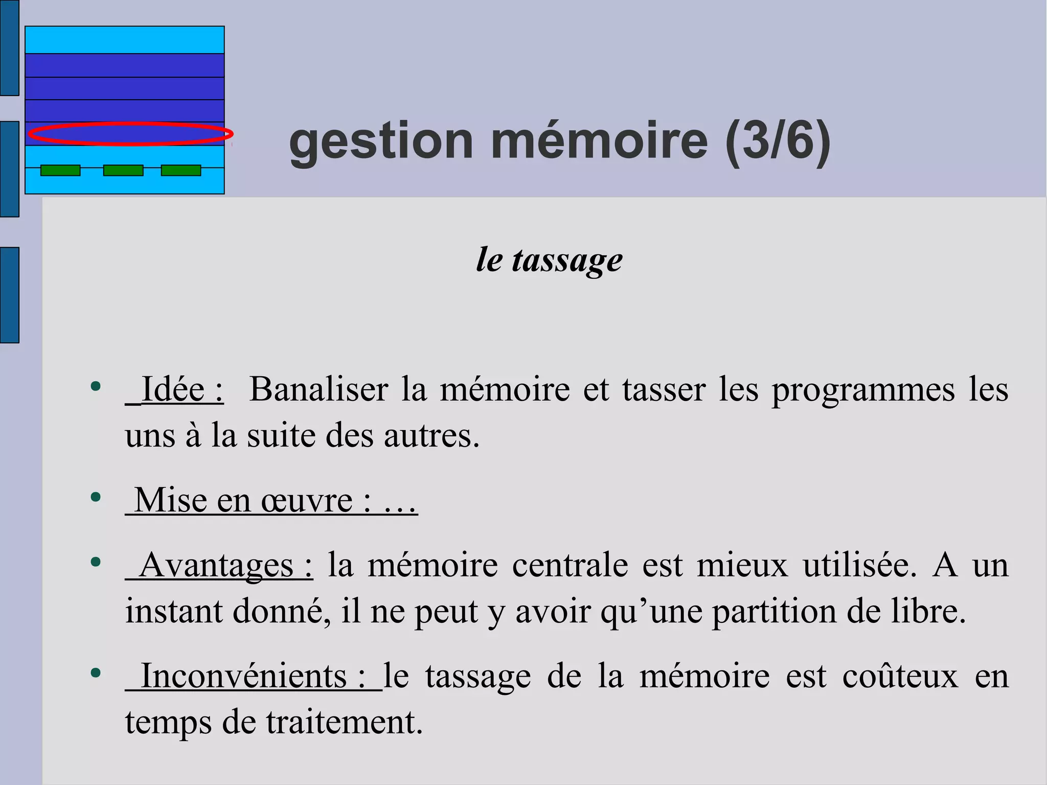 gestion mémoire (3/6)
le tassage

●

●

●

●

Idée : Banaliser la mémoire et tasser les programmes les
uns à la suite des autres.
Mise en œuvre : …
Avantages : la mémoire centrale est mieux utilisée. A un
instant donné, il ne peut y avoir qu’une partition de libre.
Inconvénients : le tassage de la mémoire est coûteux en
temps de traitement.

 