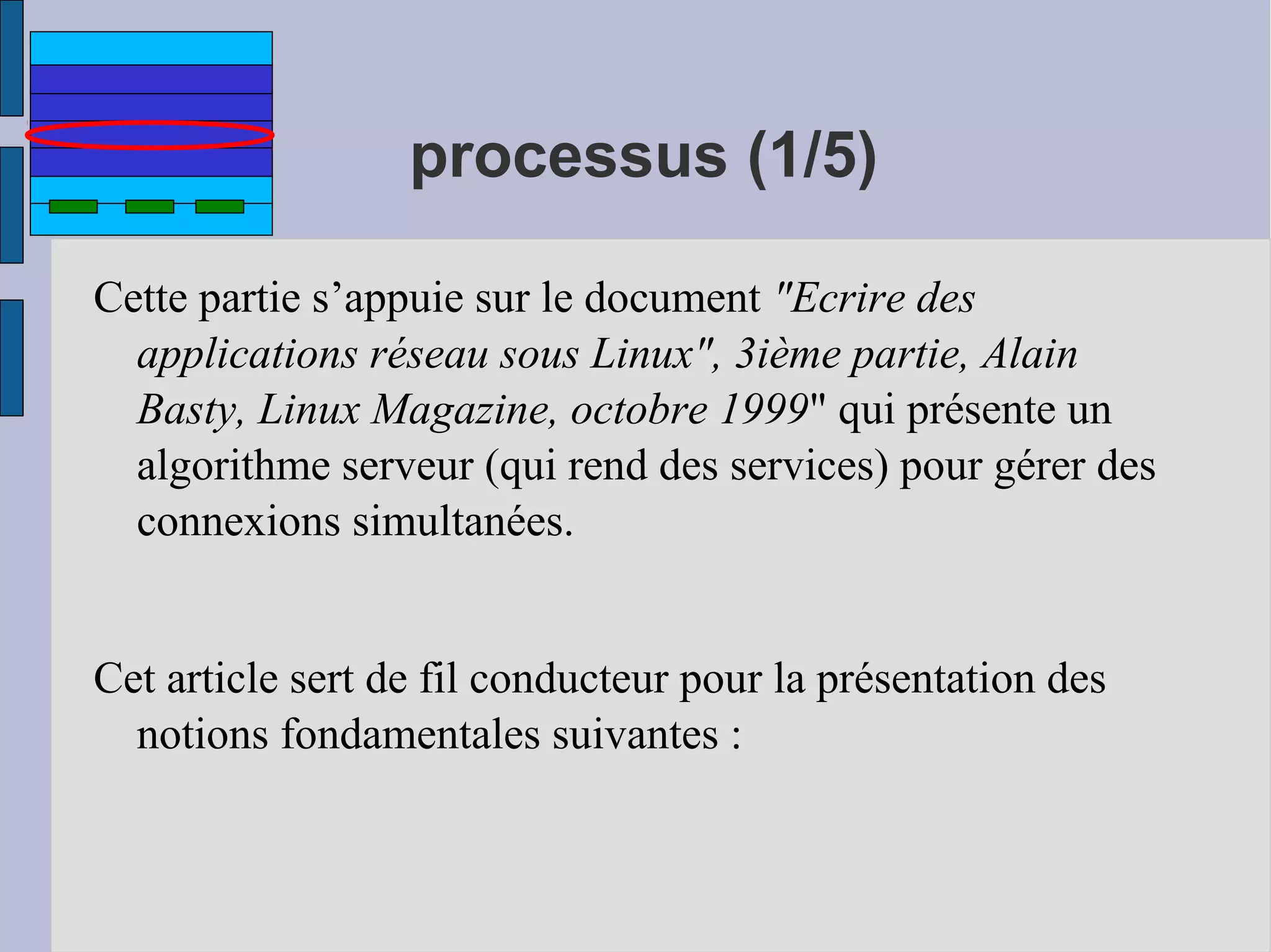 processus (1/5)
Cette partie s’appuie sur le document "Ecrire des
applications réseau sous Linux", 3ième partie, Alain
Basty, Linux Magazine, octobre 1999" qui présente un
algorithme serveur (qui rend des services) pour gérer des
connexions simultanées.
Cet article sert de fil conducteur pour la présentation des
notions fondamentales suivantes :

 