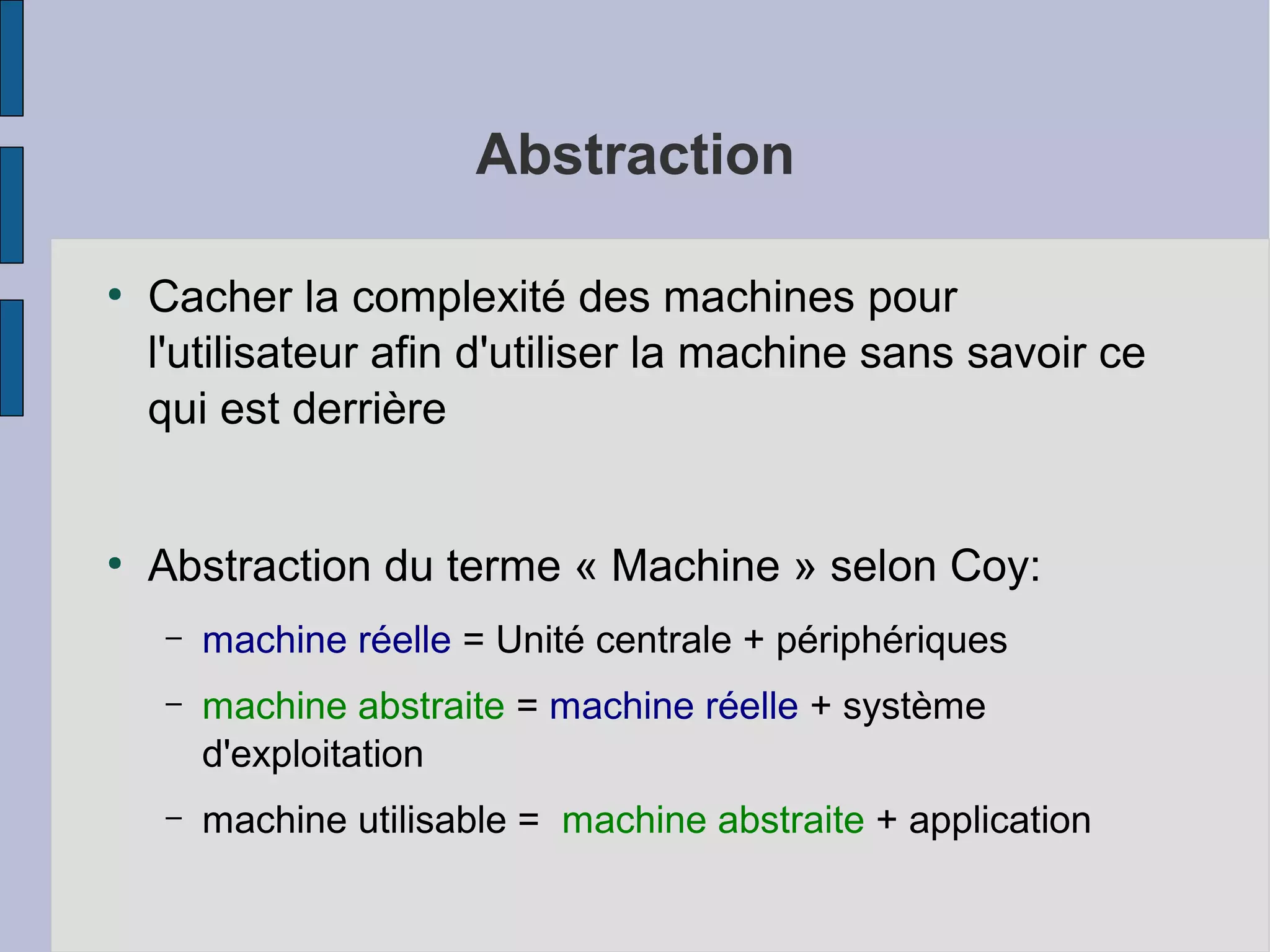 Abstraction
●

●

Cacher la complexité des machines pour
l'utilisateur afin d'utiliser la machine sans savoir ce
qui est derrière
Abstraction du terme « Machine » selon Coy:
–

machine réelle = Unité centrale + périphériques

–

machine abstraite = machine réelle + système
d'exploitation

–

machine utilisable = machine abstraite + application

 