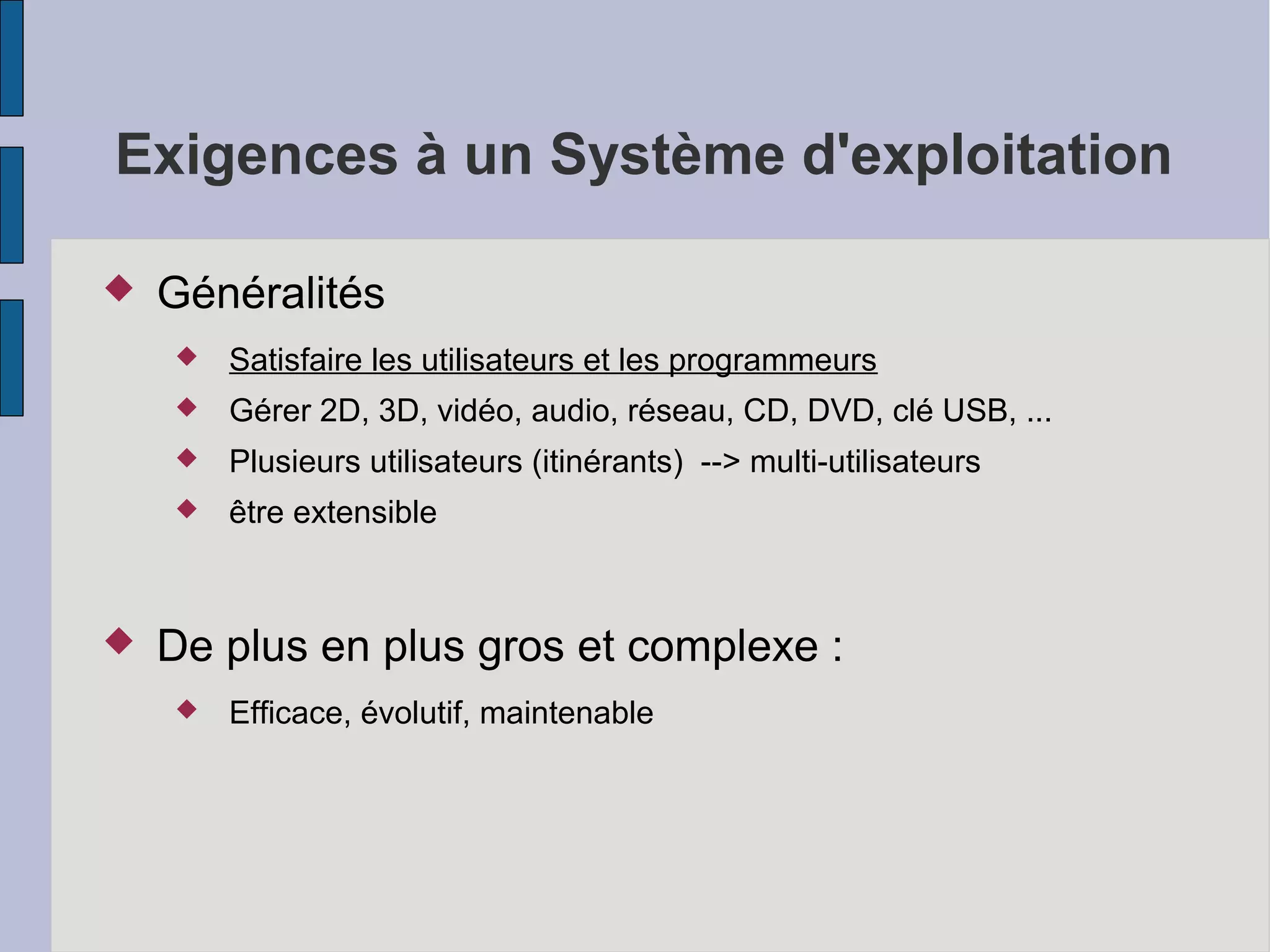 Exigences à un Système d'exploitation


Généralités



Gérer 2D, 3D, vidéo, audio, réseau, CD, DVD, clé USB, ...



Plusieurs utilisateurs (itinérants) --> multi-utilisateurs





Satisfaire les utilisateurs et les programmeurs

être extensible

De plus en plus gros et complexe :


Efficace, évolutif, maintenable

 