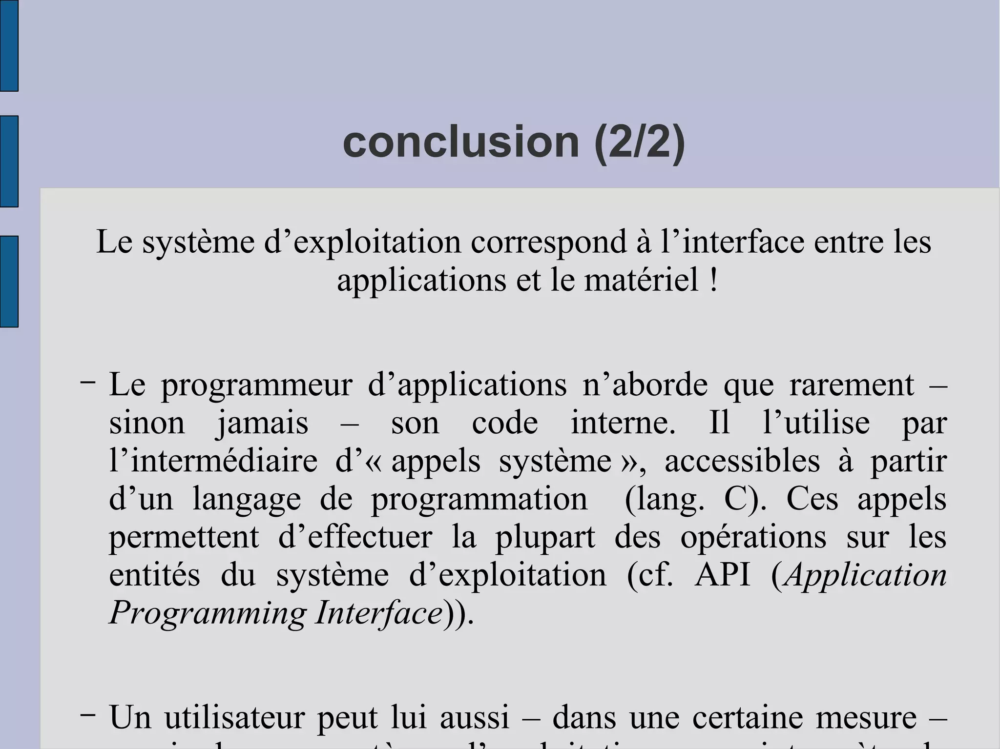 conclusion (2/2)
Le système d’exploitation correspond à l’interface entre les
applications et le matériel !
–

Le programmeur d’applications n’aborde que rarement –
sinon jamais – son code interne. Il l’utilise par
l’intermédiaire d’« appels système », accessibles à partir
d’un langage de programmation (lang. C). Ces appels
permettent d’effectuer la plupart des opérations sur les
entités du système d’exploitation (cf. API (Application
Programming Interface)).

–

Un utilisateur peut lui aussi – dans une certaine mesure –

 