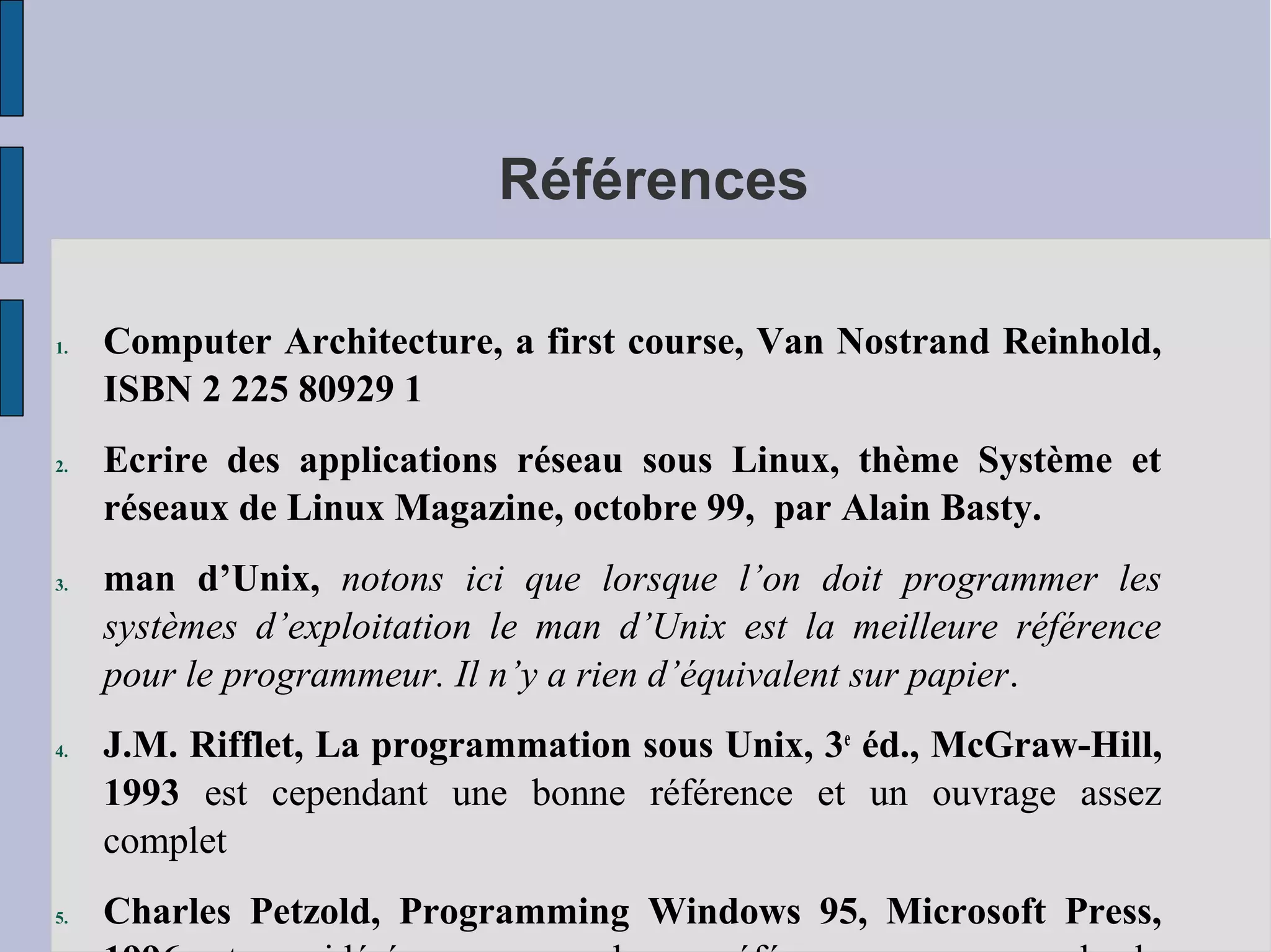 Références
1.

2.

3.

4.

5.

Computer Architecture, a first course, Van Nostrand Reinhold,
ISBN 2 225 80929 1
Ecrire des applications réseau sous Linux, thème Système et
réseaux de Linux Magazine, octobre 99, par Alain Basty.
man d’Unix, notons ici que lorsque l’on doit programmer les
systèmes d’exploitation le man d’Unix est la meilleure référence
pour le programmeur. Il n’y a rien d’équivalent sur papier.
J.M. Rifflet, La programmation sous Unix, 3e éd., McGraw-Hill,
1993 est cependant une bonne référence et un ouvrage assez
complet
Charles Petzold, Programming Windows 95, Microsoft Press,

 