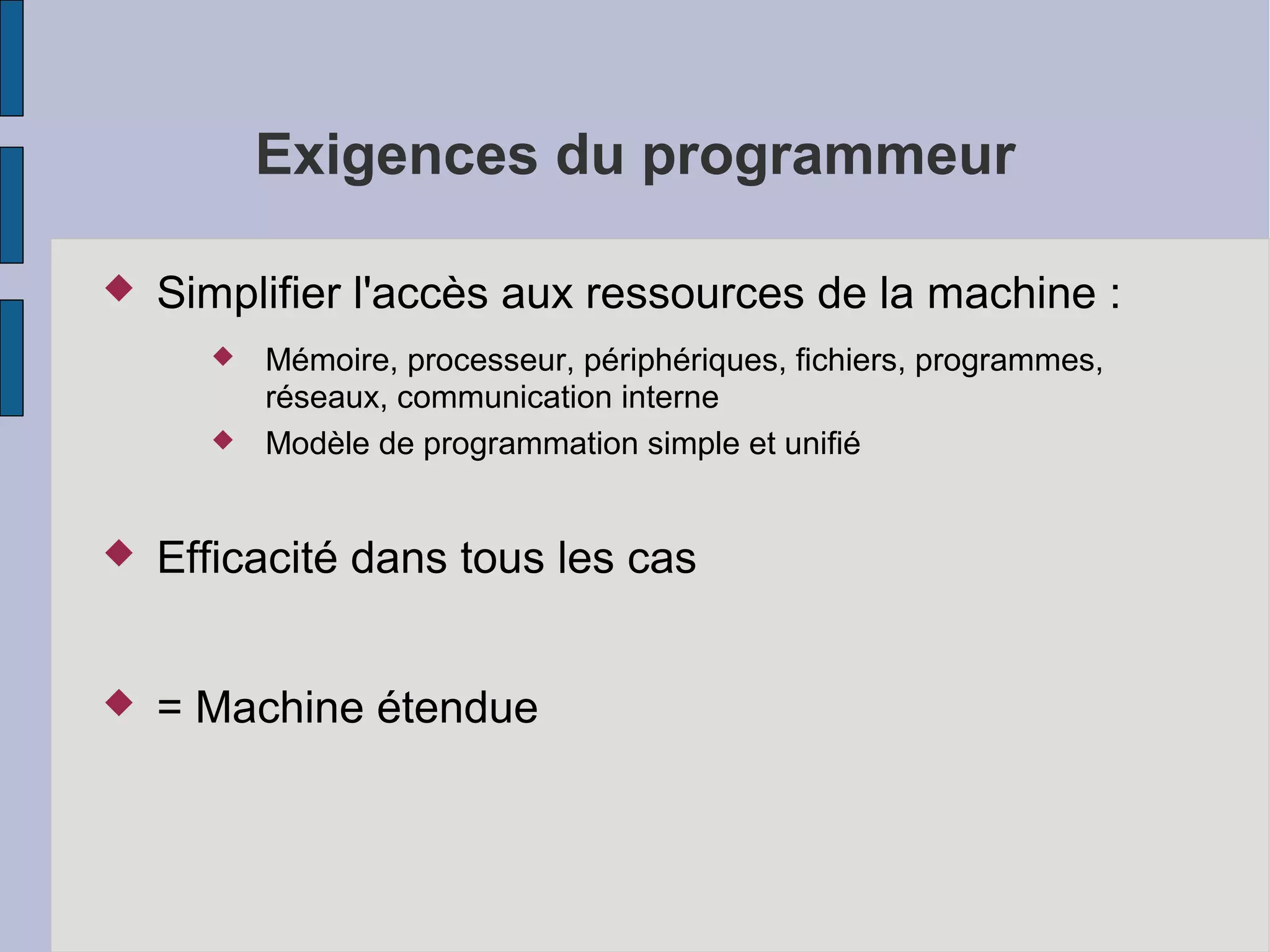 Exigences du programmeur


Simplifier l'accès aux ressources de la machine :



Mémoire, processeur, périphériques, fichiers, programmes,
réseaux, communication interne
Modèle de programmation simple et unifié



Efficacité dans tous les cas



= Machine étendue

 