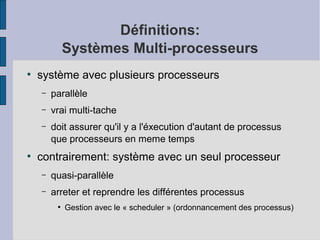 Définitions:
Systèmes Multi-processeurs
●

système avec plusieurs processeurs
–
–

vrai multi-tache

–

●

parallèle
doit assurer qu'il y a l'éxecution d'autant de processus
que processeurs en meme temps

contrairement: système avec un seul processeur
–

quasi-parallèle

–

arreter et reprendre les différentes processus
●

Gestion avec le « scheduler » (ordonnancement des processus)

 