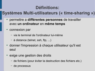 Définitions:
Systèmes Multi-utilisateurs (« time-sharing »)
●

●

permettre a différentes personnes de travailler
avec un ordinateur en même temps
connexion par
–
–

●

●

via le terminal de l'ordinateur lui-même
à distance (telnet, ssh, ftp, ...)

donner l'impression à chaque utilisateur qu'il est
seul
exige une gestion des droits
–

de fichiers (pour éviter la destruction des fichiers etc.)

–

de processus

 