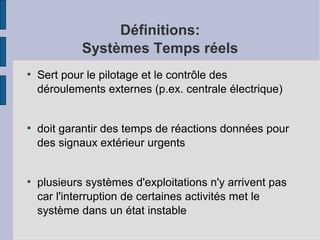 Définitions:
Systèmes Temps réels
●

●

●

Sert pour le pilotage et le contrôle des
déroulements externes (p.ex. centrale électrique)
doit garantir des temps de réactions données pour
des signaux extérieur urgents
plusieurs systèmes d'exploitations n'y arrivent pas
car l'interruption de certaines activités met le
système dans un état instable

 