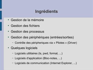 Ingrédients
●

Gestion de la mémoire

●

Gestion des fichiers

●

Gestion des processus

●

Gestion des périphériques (entrées/sorties)
–

●

Contrôle des péripheriques via « Pilotes » (Driver)

Quelques logiciels
–

Logiciels utilitaires (ls, pwd, format, ...)

–

Logiciels d'application (Bloc-notes, ...)

–

Logiciels de communication (Internet Explorer, ...)

 
