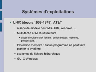 Systèmes d'exploitations
●

UNIX (depuis 1969-1979), AT&T
–

a servi de modèle pour MS-DOS, Windows, ..

–

Multi-tâche et Multi-utilisateurs
●

accès simultané aux fichiers, péripheriques, mémoire,
processeurs, ..

–

Protection mémoire : aucun programme ne peut faire
planter le système

–

systèmes de fichiers hiérarchique

–

GUI X-Windows

 