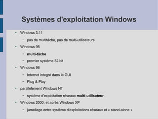 Systèmes d'exploitation Windows
●

Windows 3.11
–

●

pas de multitâche, pas de multi-utilisateurs

Windows 95
–
–

●

multi-tâche
premier système 32 bit

Windows 98
–
–

●

Internet integré dans le GUI
Plug & Play

parallèlement Windows NT
–

●

système d'exploitation réseaux multi-utilisateur

Windows 2000, et après Windows XP
–

jumellage entre système d'exploitations réseaux et « stand-alone »

 