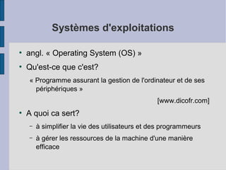 Systèmes d'exploitations
●

angl. « Operating System (OS) »

●

Qu'est-ce que c'est?
« Programme assurant la gestion de l'ordinateur et de ses
périphériques »
[www.dicofr.com]

●

A quoi ca sert?
–

à simplifier la vie des utilisateurs et des programmeurs

–

à gérer les ressources de la machine d'une manière
efficace

 