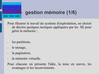 gestion mémoire (1/6)
Pour illustrer le travail du système d'exploitation, on choisit
de décrire quelques tactiques appliquées par les SE pour
gérer la mémoire :

1.

les partitions,

2.

le tassage,

3.

la pagination,

4.

la mémoire virtuelle.

Pour chacune on présente l'idée, la mise en œuvre, les
avantages et les inconvénients.

 