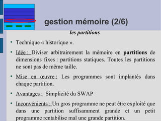 gestion mémoire (2/6)
les partitions
●

●

●

●

●

Technique « historique ».
Idée : Diviser arbitrairement la mémoire en partitions de
dimensions fixes : partitions statiques. Toutes les partitions
ne sont pas de même taille.
Mise en œuvre : Les programmes sont implantés dans
chaque partition.
Avantages : Simplicité du SWAP
Inconvénients : Un gros programme ne peut être exploité que
dans une partition suffisamment grande et un petit
programme rentabilise mal une grande partition.

 