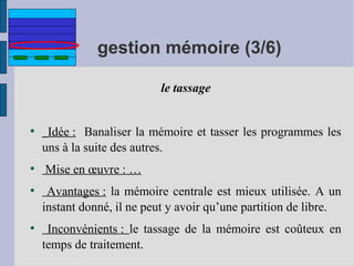 gestion mémoire (3/6)
le tassage

●

●

●

●

Idée : Banaliser la mémoire et tasser les programmes les
uns à la suite des autres.
Mise en œuvre : …
Avantages : la mémoire centrale est mieux utilisée. A un
instant donné, il ne peut y avoir qu’une partition de libre.
Inconvénients : le tassage de la mémoire est coûteux en
temps de traitement.

 