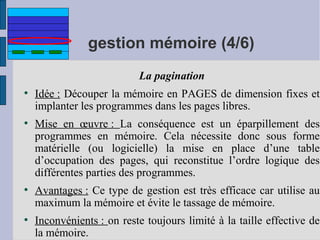 gestion mémoire (4/6)
La pagination
●

●

●

●

Idée : Découper la mémoire en PAGES de dimension fixes et
implanter les programmes dans les pages libres.
Mise en œuvre : La conséquence est un éparpillement des
programmes en mémoire. Cela nécessite donc sous forme
matérielle (ou logicielle) la mise en place d’une table
d’occupation des pages, qui reconstitue l’ordre logique des
différentes parties des programmes.
Avantages : Ce type de gestion est très efficace car utilise au
maximum la mémoire et évite le tassage de mémoire.
Inconvénients : on reste toujours limité à la taille effective de
la mémoire.

 