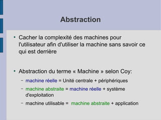 Abstraction
●

●

Cacher la complexité des machines pour
l'utilisateur afin d'utiliser la machine sans savoir ce
qui est derrière
Abstraction du terme « Machine » selon Coy:
–

machine réelle = Unité centrale + périphériques

–

machine abstraite = machine réelle + système
d'exploitation

–

machine utilisable = machine abstraite + application

 