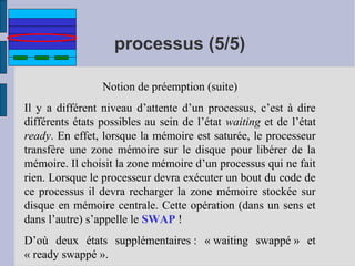processus (5/5)
Notion de préemption (suite)
Il y a différent niveau d’attente d’un processus, c’est à dire
différents états possibles au sein de l’état waiting et de l’état
ready. En effet, lorsque la mémoire est saturée, le processeur
transfère une zone mémoire sur le disque pour libérer de la
mémoire. Il choisit la zone mémoire d’un processus qui ne fait
rien. Lorsque le processeur devra exécuter un bout du code de
ce processus il devra recharger la zone mémoire stockée sur
disque en mémoire centrale. Cette opération (dans un sens et
dans l’autre) s’appelle le SWAP !
D’où deux états supplémentaires : « waiting swappé » et
« ready swappé ».

 
