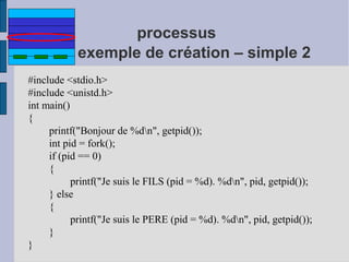 processus
exemple de création – simple 2
#include <stdio.h>
#include <unistd.h>
int main()
{
printf("Bonjour de %dn", getpid());
int pid = fork();
if (pid == 0)
{
printf("Je suis le FILS (pid = %d). %dn", pid, getpid());
} else
{
printf("Je suis le PERE (pid = %d). %dn", pid, getpid());
}
}

 