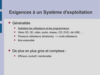 Exigences à un Système d'exploitation


Généralités



Gérer 2D, 3D, vidéo, audio, réseau, CD, DVD, clé USB, ...



Plusieurs utilisateurs (itinérants) --> multi-utilisateurs





Satisfaire les utilisateurs et les programmeurs

être extensible

De plus en plus gros et complexe :


Efficace, évolutif, maintenable

 