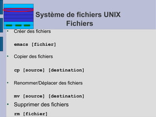 Système de fichiers UNIX
Fichiers
●

Créer des fichiers
emacs [fichier]

●

Copier des fichiers
cp [source] [destination]

●

Renommer/Déplacer des fichiers
mv [source] [destination]

●

Supprimer des fichiers
rm [fichier]

 