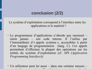conclusion (2/2)
Le système d’exploitation correspond à l’interface entre les
applications et le matériel !
–

Le programmeur d’applications n’aborde que rarement –
sinon jamais – son code interne. Il l’utilise par
l’intermédiaire d’« appels système », accessibles à partir
d’un langage de programmation (lang. C). Ces appels
permettent d’effectuer la plupart des opérations sur les
entités du système d’exploitation (cf. API (Application
Programming Interface)).

–

Un utilisateur peut lui aussi – dans une certaine mesure –

 