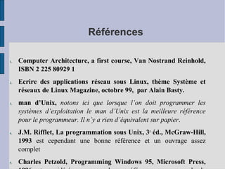 Références
1.

2.

3.

4.

5.

Computer Architecture, a first course, Van Nostrand Reinhold,
ISBN 2 225 80929 1
Ecrire des applications réseau sous Linux, thème Système et
réseaux de Linux Magazine, octobre 99, par Alain Basty.
man d’Unix, notons ici que lorsque l’on doit programmer les
systèmes d’exploitation le man d’Unix est la meilleure référence
pour le programmeur. Il n’y a rien d’équivalent sur papier.
J.M. Rifflet, La programmation sous Unix, 3e éd., McGraw-Hill,
1993 est cependant une bonne référence et un ouvrage assez
complet
Charles Petzold, Programming Windows 95, Microsoft Press,

 