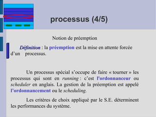 processus (4/5)
Notion de préemption
Définition : la préemption est la mise en attente forcée
d’un processus.

Un processus spécial s’occupe de faire « tourner » les
processus qui sont en running : c’est l'ordonnanceur ou
scheduler en anglais. La gestion de la préemption est appelé
l’ordonnancement ou le scheduling.
Les critères de choix appliqué par le S.E. déterminent
les performances du système.

 