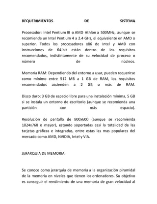 REQUERIMIENTOS DE SISTEMA
Procesador: Intel Pentium III o AMD Athlon a 500MHz, aunque se
recomienda un Intel Pentium 4 a 2.4 GHz, el equivalente en AMD o
superior. Todos los procesadores x86 de Intel y AMD con
instrucciones de 64-bit están dentro de los requisitos
recomendados, indistintamente de su velocidad de proceso o
número de núcleos.
Memoria RAM: Dependiendo del entorno a usar, pueden requerirse
como mínimo entre 512 MB a 1 GB de RAM, los requisitos
recomendados ascienden a 2 GB o más de RAM.
Disco duro: 3 GB de espacio libre para una instalación mínima, 5 GB
si se instala un entorno de escritorio (aunque se recomienda una
partición con más espacio).
Resolución de pantalla de 800x600 (aunque se recomienda
1024x768 o mayor), estando soportadas casi la totalidad de las
tarjetas gráficas e integradas, entre estas las mas populares del
mercado como AMD, NVIDIA, Intel y VIA.
JERARQUIA DE MEMORIA
Se conoce como jerarquía de memoria a la organización piramidal
de la memoria en niveles que tienen los ordenadores. Su objetivo
es conseguir el rendimiento de una memoria de gran velocidad al
 