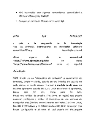 • KDE (extendido con algunas herramientas como Kickoff y
KNetworkManager) y GNOME
• Compiz: un escritorio 3D que corre sobre Xgl.
¿POR QUÉ OPENSUSE?
- esta a la vanguardia de la tecnología
*De las primeras distribuciones en incorporar software
como LibreOffice y tecnología systemd
-Gran soporte de la comunidad
*http://forums.opensuse.org foros en ingles
*http://www.forosuse.org/forosuse/ foros en español
-SuseStudio
SUSE Studio es un "dispositivo de software" o constructor de
software, simple y rápido, basado en una interfaz de usuario en
web, donde se puede recrear y armar, a medida desde cero, un
sistema operativo basado en SUSE Linux Enterprise ó openSUSE,
tanto para 32 bits, como para 64 bits.
Posee una unidad de prueba, (TestDrive, en inglés) que puede
arrancar, configurar y probar el dispositivo en una ventana de
navegador web (funiona correctamente en Firefox 2 y 3 en Linux,
Mac OS X y Windows; y en Safari 3 en Mac OS X) sin descargar, tras
haber configurado el sistema; el cual puede ser descargado
 