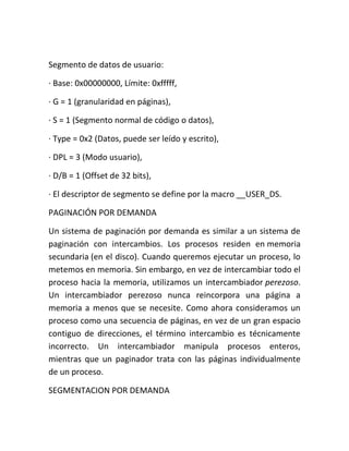 Segmento de datos de usuario:
· Base: 0x00000000, Límite: 0xfffff,
· G = 1 (granularidad en páginas),
· S = 1 (Segmento normal de código o datos),
· Type = 0x2 (Datos, puede ser leído y escrito),
· DPL = 3 (Modo usuario),
· D/B = 1 (Offset de 32 bits),
· El descriptor de segmento se define por la macro __USER_DS.
PAGINACIÓN POR DEMANDA
Un sistema de paginación por demanda es similar a un sistema de
paginación con intercambios. Los procesos residen en memoria
secundaria (en el disco). Cuando queremos ejecutar un proceso, lo
metemos en memoria. Sin embargo, en vez de intercambiar todo el
proceso hacia la memoria, utilizamos un intercambiador perezoso.
Un intercambiador perezoso nunca reincorpora una página a
memoria a menos que se necesite. Como ahora consideramos un
proceso como una secuencia de páginas, en vez de un gran espacio
contiguo de direcciones, el término intercambio es técnicamente
incorrecto. Un intercambiador manipula procesos enteros,
mientras que un paginador trata con las páginas individualmente
de un proceso.
SEGMENTACION POR DEMANDA
 