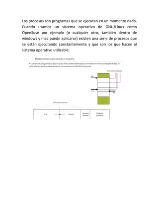 Los procesos son programas que se ejecutan en un momento dado.
Cuando usamos un sistema operativo de GNU/Linux como
OpenSuse por ejemplo (o cualquier otro, también dentro de
windows y mac puede aplicarse) existen una serie de procesos que
se están ejecutando constantemente y que son los que hacen al
sistema operativo utilizable.
 