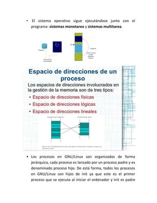 • El sistema operativo sigue ejecutándose junto con el
programa: sistemas monotarea y sistemas multitarea.
• Los procesos en GNU/Linux son organizados de forma
jerárquica, cada proceso es lanzado por un proceso padre y es
denominado proceso hijo. De está forma, todos los procesos
en GNU/Linux son hijos de init ya que este es el primer
proceso que se ejecuta al iniciar el ordenador y init es padre
 